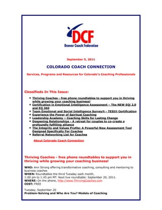September 5, 2011

               COLORADO COACH CONNECTION
 Services, Programs and Resources for Colorado's Coaching Professionals




Classifieds In This Issue:
     Thriving Coaches - free phone roundtables to support you in thriving
     while growing your coaching business!
     Certification in Emotional Intelligence Assessment – The NEW EQi 2.0
     and EQ 360
     Team Emotional and Social Intelligence Survey® - TESI® Certification
     Experience the Power of Spiritual Coaching
     Leadership Academy – Coaching Skills for Lasting Change
     Deepening Relationships - A retreat for couples to co-create a
     profoundly fulfilling alliance
     The Integrity and Values Profile: A Powerful New Assessment Tool
     Designed Specifically For Coaches
     Referral Networking List for Coaches

      About Colorado Coach Connection




Thriving Coaches - free phone roundtables to support you in
thriving while growing your coaching business!
WHO: Ann Strong offering transformative coaching, consulting and mentoring to
business coaches
WHEN: Roundtables the third Tuesday each month,
1:00 pm to 1:45 pm MT. Next live roundtable: September 20, 2011.
WHERE: On the phone, http://www.ThrivingCoaches.com
COST: FREE

Tuesday, September 20
Problem-Solving and Who Are You? Models of Coaching
 