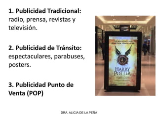 1. Publicidad Tradicional:
radio, prensa, revistas y
televisión.
2. Publicidad de Tránsito:
espectaculares, parabuses,
posters.
3. Publicidad Punto de
Venta (POP)
DRA. ALICIA DE LA PEÑA
 