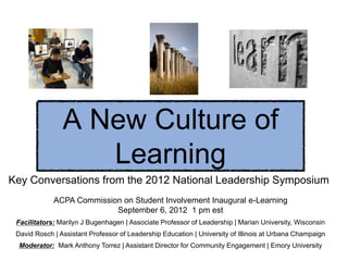 A New Culture of
                   Learning
Key Conversations from the 2012 National Leadership Symposium
             ACPA Commission on Student Involvement Inaugural e-Learning
                           September 6, 2012 1 pm est
 Facilitators: Marilyn J Bugenhagen | Associate Professor of Leadership | Marian University, Wisconsin
 David Rosch | Assistant Professor of Leadership Education | University of Illinois at Urbana Champaign
  Moderator: Mark Anthony Torrez | Assistant Director for Community Engagement | Emory University
 