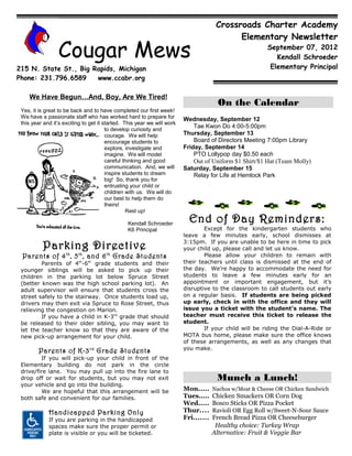 Crossroads Charter Academy
                                                                                             Elementary Newsletter

                 Cougar Mews                                                                             September 07, 2012
                                                                                                            Kendall Schroeder
215 N. State St., Big Rapids, Michigan                                                                    Elementary Principal
Phone: 231.796.6589    www.ccabr.org

    We Have Begun…And, Boy, Are We Tired!
                                                                                        On the Calendar
 Yes, it is great to be back and to have completed our first week!
 We have a passionate staff who has worked hard to prepare for           Wednesday, September 12
 this year and it’s exciting to get it started. This year we will work
                                        to develop curiosity and
                                                                             Tae Kwon Do 4:00-5:00pm
                                        courage. We will help            Thursday, September 13
                                        encourage students to                Board of Directors Meeting 7:00pm Library
                                        explore, investigate and         Friday, September 14
                                        imagine. We will model               PTO Lollypop day $0.50 each
                                        careful thinking and good            Out of Uniform $1 Shirt/$1 Hat (Team Molly)
                                        communication. And, we will      Saturday, September 15
                                        inspire students to dream            Relay for Life at Hemlock Park
                                        big! So, thank you for
                                        entrusting your child or
                                        children with us. We will do
                                        our best to help them do
                                        theirs!
                                                 Rest up!

                                                Kendall Schroeder
                                                                           End of Day Reminders:
                                                K6 Principal                     Except for the kindergarten students who
                                                                         leave a few minutes early, school dismisses at

          Parking Directive                                              3:15pm. If you are unable to be here in time to pick
                                                                         your child up, please call and let us know.
 Parents of 4 th , 5 th , and 6 th Grade Students                                Please allow your children to remain with
         Parents of 4th-6th grade students and their                     their teachers until class is dismissed at the end of
 younger siblings will be asked to pick up their                         the day. We’re happy to accommodate the need for
 children in the parking lot below Spruce Street                         students to leave a few minutes early for an
 (better known was the high school parking lot). An                      appointment or important engagement, but it’s
 adult supervisor will ensure that students cross the                    disruptive to the classroom to call students out early
 street safely to the stairway. Once students load up,                   on a regular basis. If students are being picked
 drivers may then exit via Spruce to Rose Street, thus                   up early, check in with the office and they will
 relieving the congestion on Marion.                                     issue you a ticket with the student’s name. The
         If you have a child in K-3rd grade that should                  teacher must receive this ticket to release the
 be released to their older sibling, you may want to                     student.
 let the teacher know so that they are aware of the                              If your child will be riding the Dial-A-Ride or
 new pick-up arrangement for your child.                                 MOTA bus home, please make sure the office knows
                                                                         of these arrangements, as well as any changes that
        Parents of K-3 rd Grade Students                                 you make.
         If you will pick-up your child in front of the
 Elementary building do not park in the circle
 drive/fire lane. You may pull up into the fire lane to
 drop off or wait for students, but you may not exit                                   Munch a Lunch!
 your vehicle and go into the building.
         We are hopeful that this arrangement will be                    Mon.....     Nachos w/Meat & Cheese OR Chicken Sandwich
 both safe and convenient for our families.                              Tues.....    Chicken Smackers OR Corn Dog
                                                                         Wed.....     Bosco Sticks OR Pizza Pocket
             Handicapped Parking Only                                    Thur....     Ravioli OR Egg Roll w/Sweet-N-Sour Sauce
             If you are parking in the handicapped                       Fri.......   French Bread Pizza OR Cheeseburger
             spaces make sure the proper permit or                                     Healthy choice: Turkey Wrap
             plate is visible or you will be ticketed.                                Alternative: Fruit & Veggie Bar
 