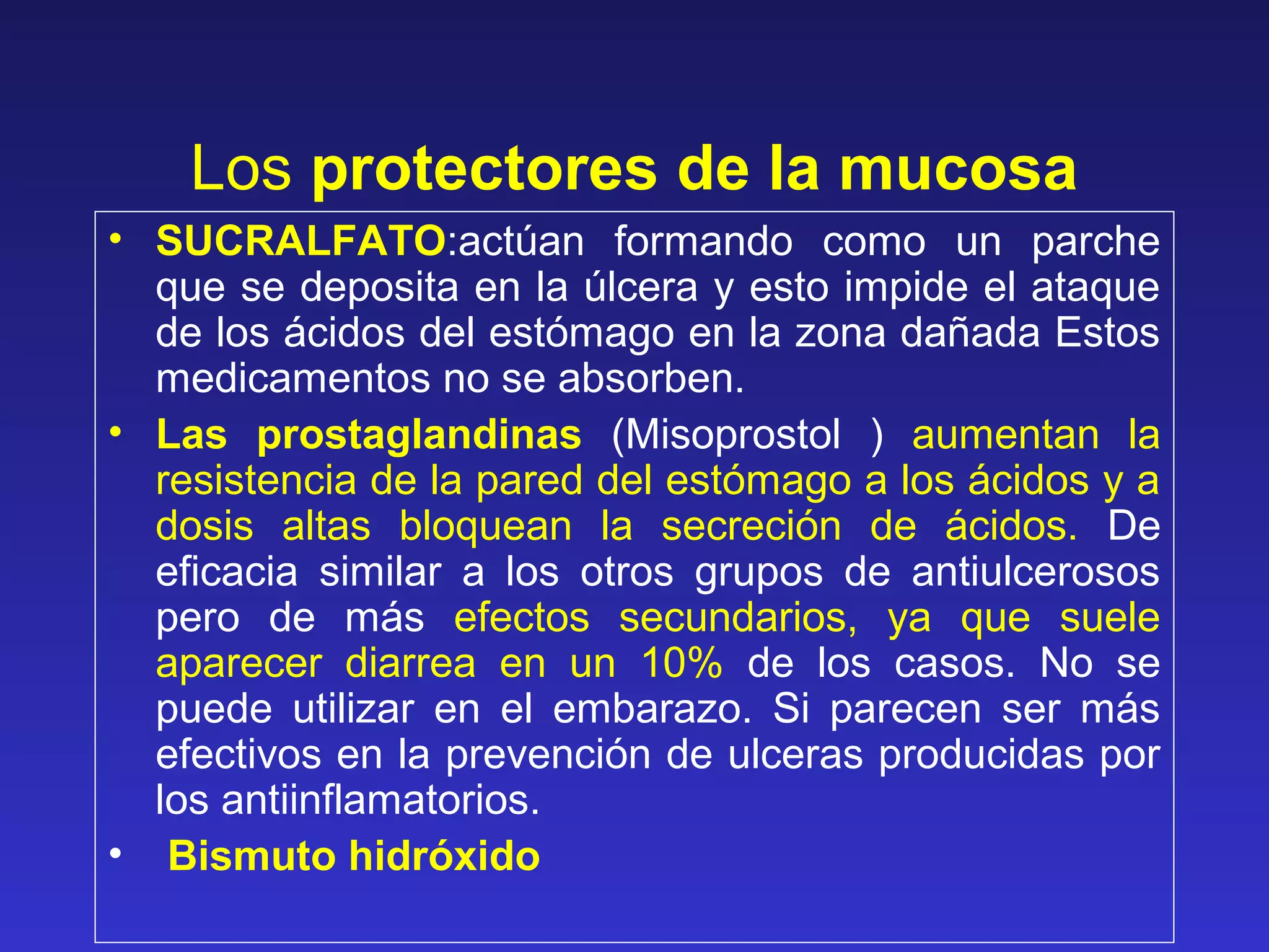 Los protectores de la mucosa
• SUCRALFATO:actúan formando como un parche
que se deposita en la úlcera y esto impide el ataque
de los ácidos del estómago en la zona dañada Estos
medicamentos no se absorben.
• Las prostaglandinas (Misoprostol ) aumentan la
resistencia de la pared del estómago a los ácidos y a
dosis altas bloquean la secreción de ácidos. De
eficacia similar a los otros grupos de antiulcerosos
pero de más efectos secundarios, ya que suele
aparecer diarrea en un 10% de los casos. No se
puede utilizar en el embarazo. Si parecen ser más
efectivos en la prevención de ulceras producidas por
los antiinflamatorios.
• Bismuto hidróxido
 