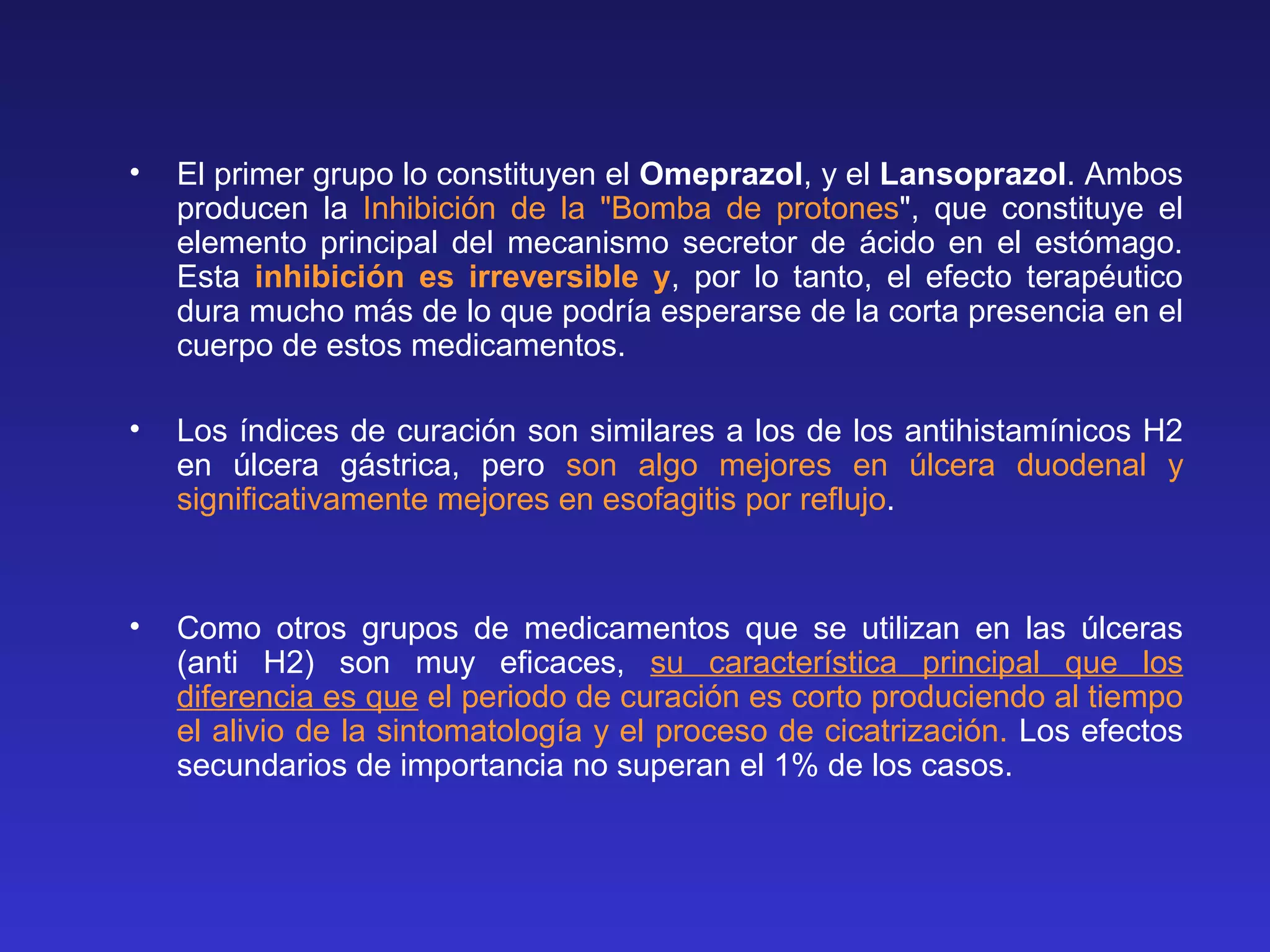 • El primer grupo lo constituyen el Omeprazol, y el Lansoprazol. Ambos
producen la Inhibición de la "Bomba de protones", que constituye el
elemento principal del mecanismo secretor de ácido en el estómago.
Esta inhibición es irreversible y, por lo tanto, el efecto terapéutico
dura mucho más de lo que podría esperarse de la corta presencia en el
cuerpo de estos medicamentos.
• Los índices de curación son similares a los de los antihistamínicos H2
en úlcera gástrica, pero son algo mejores en úlcera duodenal y
significativamente mejores en esofagitis por reflujo.
• Como otros grupos de medicamentos que se utilizan en las úlceras
(anti H2) son muy eficaces, su característica principal que los
diferencia es que el periodo de curación es corto produciendo al tiempo
el alivio de la sintomatología y el proceso de cicatrización. Los efectos
secundarios de importancia no superan el 1% de los casos.
 