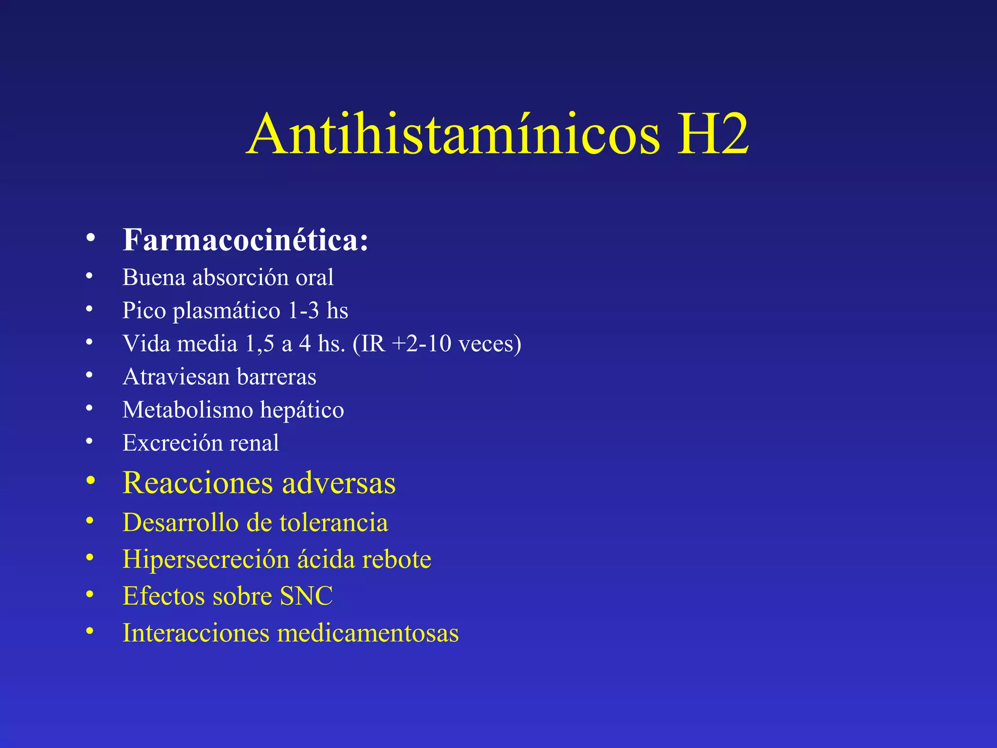 Antihistamínicos H2
• Farmacocinética:
• Buena absorción oral
• Pico plasmático 1-3 hs
• Vida media 1,5 a 4 hs. (IR +2-10 veces)
• Atraviesan barreras
• Metabolismo hepático
• Excreción renal
• Reacciones adversas
• Desarrollo de tolerancia
• Hipersecreción ácida rebote
• Efectos sobre SNC
• Interacciones medicamentosas
 