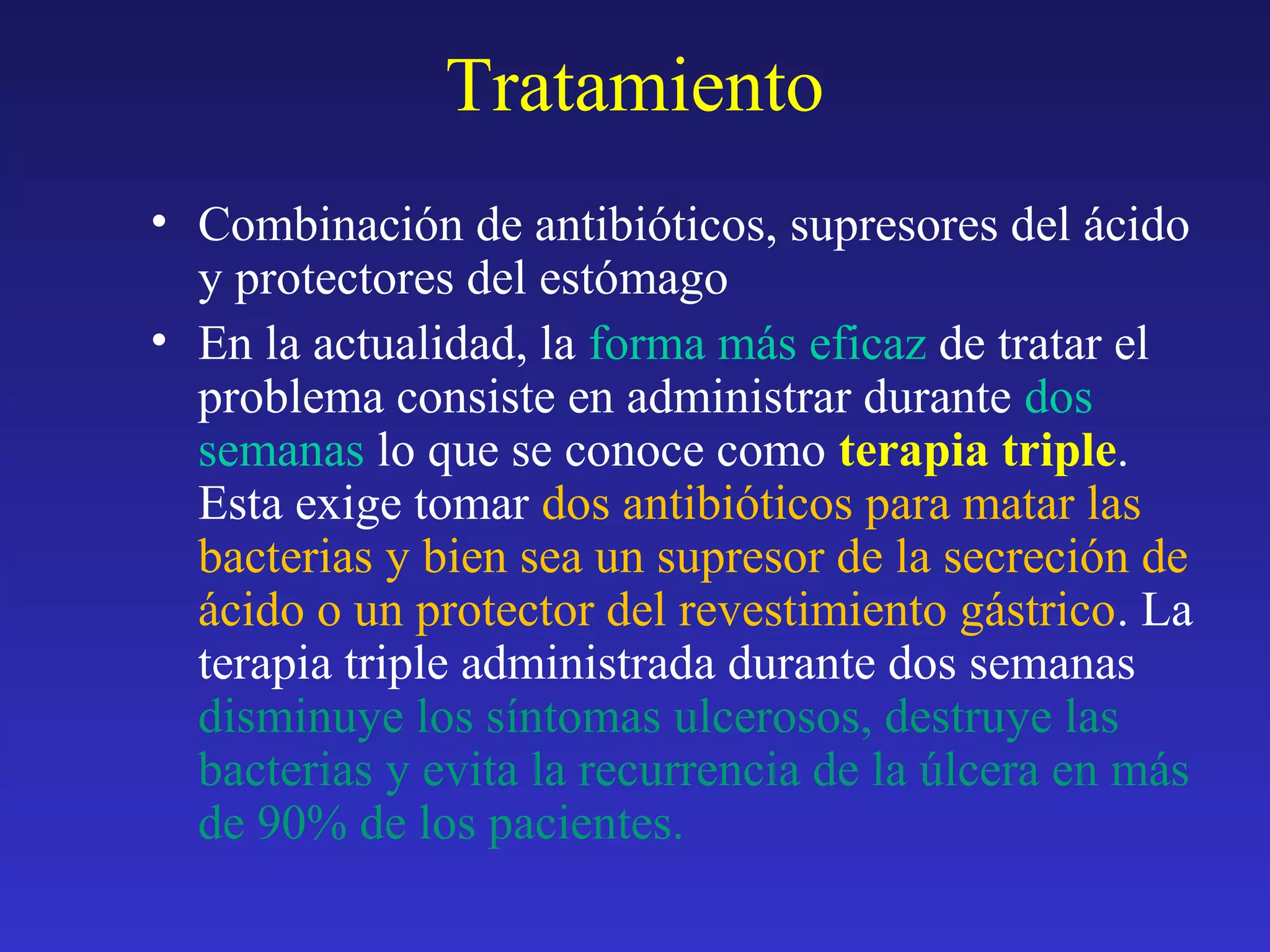 Tratamiento
• Combinación de antibióticos, supresores del ácido
y protectores del estómago
• En la actualidad, la forma más eficaz de tratar el
problema consiste en administrar durante dos
semanas lo que se conoce como terapia triple.
Esta exige tomar dos antibióticos para matar las
bacterias y bien sea un supresor de la secreción de
ácido o un protector del revestimiento gástrico. La
terapia triple administrada durante dos semanas
disminuye los síntomas ulcerosos, destruye las
bacterias y evita la recurrencia de la úlcera en más
de 90% de los pacientes.
 