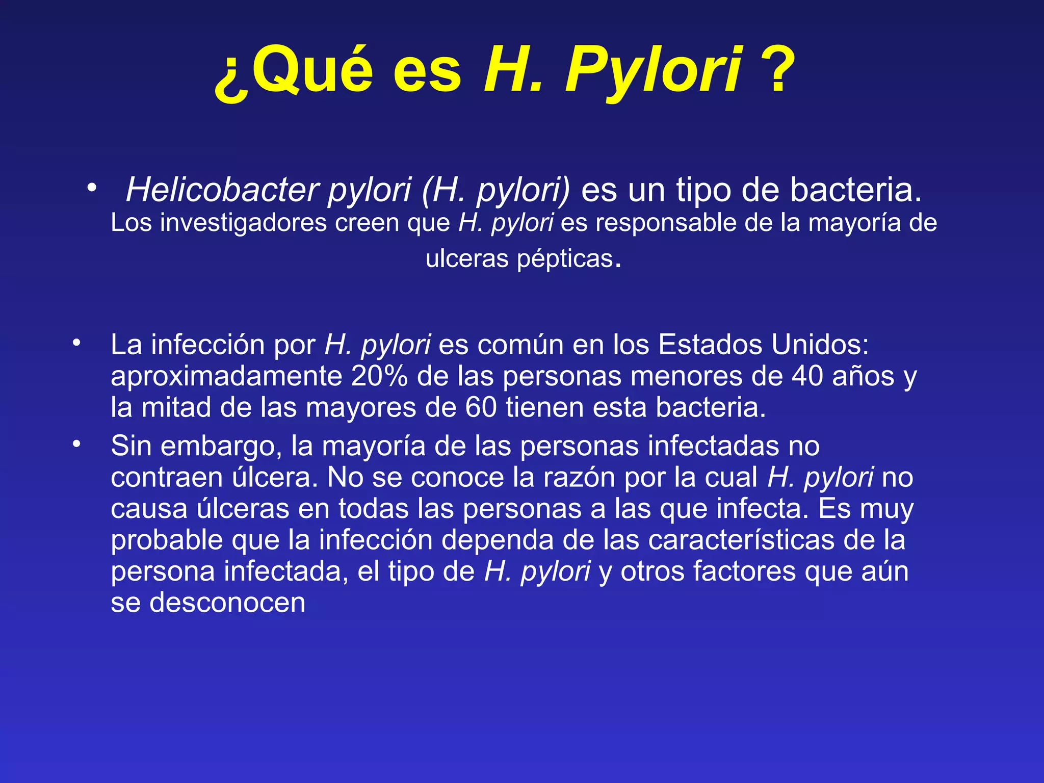 ¿Qué es H. Pylori ?
• Helicobacter pylori (H. pylori) es un tipo de bacteria.
Los investigadores creen que H. pylori es responsable de la mayoría de
ulceras pépticas.
• La infección por H. pylori es común en los Estados Unidos:
aproximadamente 20% de las personas menores de 40 años y
la mitad de las mayores de 60 tienen esta bacteria.
• Sin embargo, la mayoría de las personas infectadas no
contraen úlcera. No se conoce la razón por la cual H. pylori no
causa úlceras en todas las personas a las que infecta. Es muy
probable que la infección dependa de las características de la
persona infectada, el tipo de H. pylori y otros factores que aún
se desconocen
 