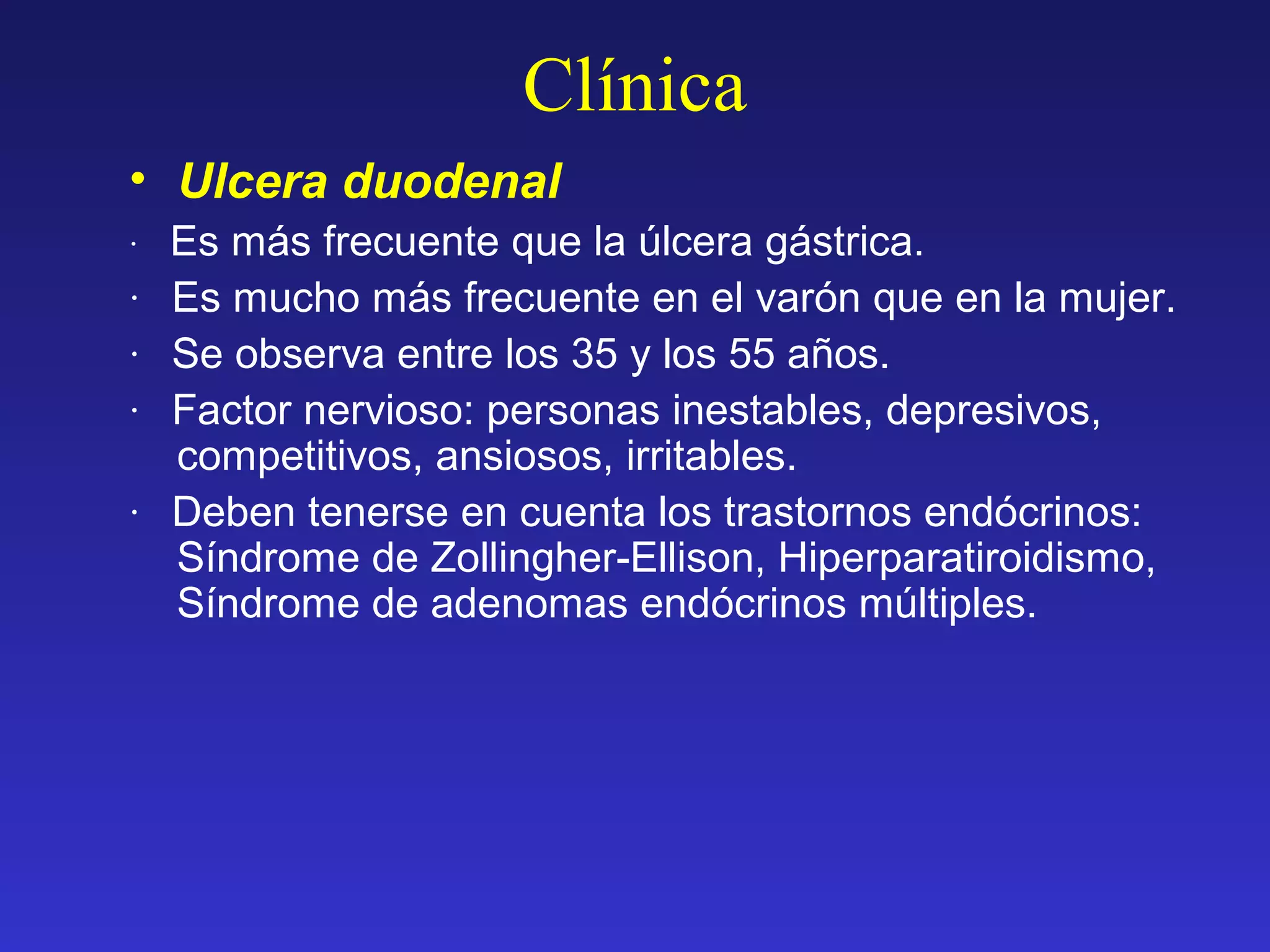 Clínica
• Ulcera duodenal
· Es más frecuente que la úlcera gástrica.
· Es mucho más frecuente en el varón que en la mujer.
· Se observa entre los 35 y los 55 años.
· Factor nervioso: personas inestables, depresivos,
competitivos, ansiosos, irritables.
· Deben tenerse en cuenta los trastornos endócrinos:
Síndrome de Zollingher-Ellison, Hiperparatiroidismo,
Síndrome de adenomas endócrinos múltiples.
 