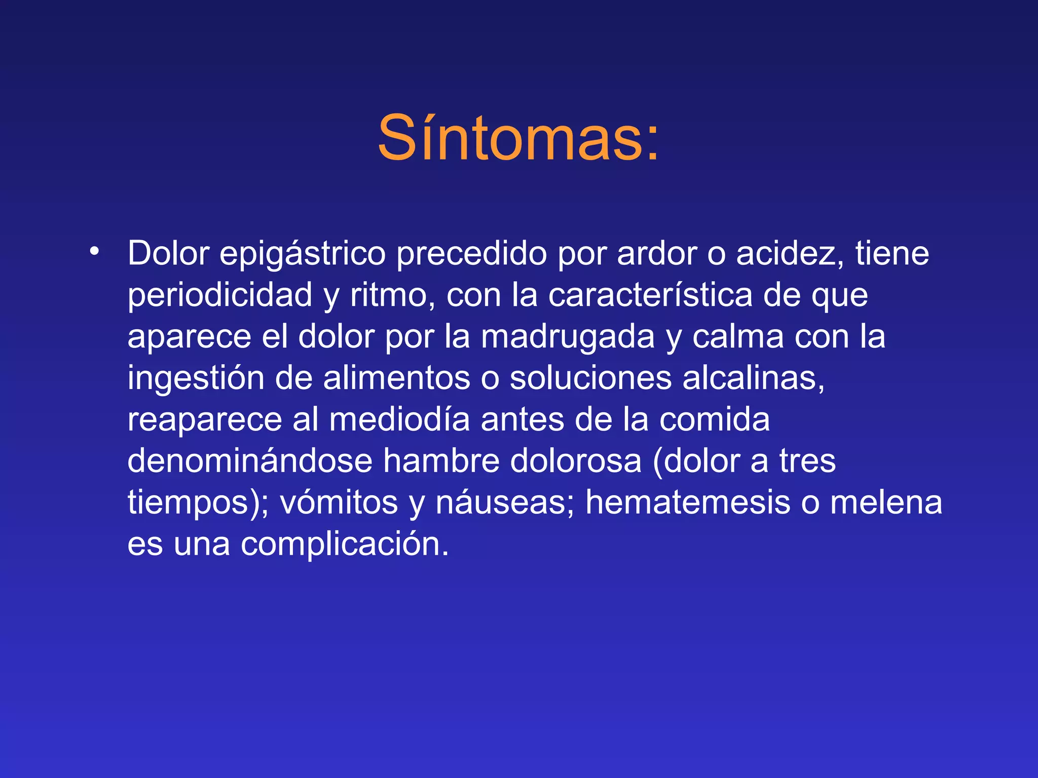 Síntomas:
• Dolor epigástrico precedido por ardor o acidez, tiene
periodicidad y ritmo, con la característica de que
aparece el dolor por la madrugada y calma con la
ingestión de alimentos o soluciones alcalinas,
reaparece al mediodía antes de la comida
denominándose hambre dolorosa (dolor a tres
tiempos); vómitos y náuseas; hematemesis o melena
es una complicación.
 
