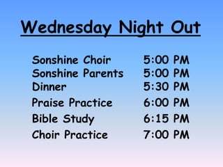 Wednesday Night Out
Sonshine Choir 5:00 PM
Sonshine Parents 5:00 PM
Dinner 5:30 PM
Praise Practice 6:00 PM
Bible Study 6:15 PM
Choir Practice 7:00 PM
 