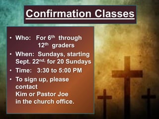 • Who: For 6th through
12th graders
• When: Sundays, starting
Sept. 22nd, for 20 Sundays
• Time: 3:30 to 5:00 PM
• To sign up, please
contact
Kim or Pastor Joe
in the church office.
Confirmation Classes
 