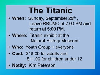 • When: Sunday, September 29th ,
Leave RRUMC at 2:00 PM and
return at 5:00 PM.
• Where: Titanic exhibit at the
Natural History Museum.
• Who: Youth Group + everyone
• Cost: $18.00 for adults and
$11.00 for children under 12
• Notify: Kim Peterson
The Titanic
 
