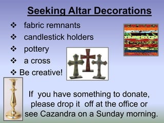 Seeking Altar Decorations
 fabric remnants
 candlestick holders
 pottery
 a cross
 Be creative!
If you have something to donate,
please drop it off at the office or
see Cazandra on a Sunday morning.
 