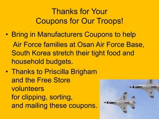 Thanks for Your
Coupons for Our Troops!
• Bring in Manufacturers Coupons to help
Air Force families at Osan Air Force Base,
South Korea stretch their tight food and
household budgets.
• Thanks to Priscilla Brigham
and the Free Store
volunteers
for clipping, sorting,
and mailing these coupons.
 