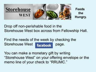 Feeds
the
Hungry.
Drop off non-perishable food in the
Storehouse West box across from Fellowship Hall.
Find the needs of the week by checking the
Storehouse West page.
You can make a monetary gift by writing
“Storehouse West” on your offering envelope or the
memo line of your check to “RRUMC.”
 