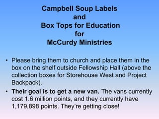 Campbell Soup Labels
and
Box Tops for Education
for
McCurdy Ministries
• Please bring them to church and place them in the
box on the shelf outside Fellowship Hall (above the
collection boxes for Storehouse West and Project
Backpack).
• Their goal is to get a new van. The vans currently
cost 1.6 million points, and they currently have
1,179,898 points. They’re getting close!
 