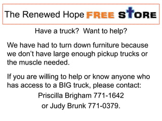 The Renewed Hope
Have a truck? Want to help?
We have had to turn down furniture because
we don’t have large enough pickup trucks or
the muscle needed.
If you are willing to help or know anyone who
has access to a BIG truck, please contact:
Priscilla Brigham 771-1642
or Judy Brunk 771-0379.
 
