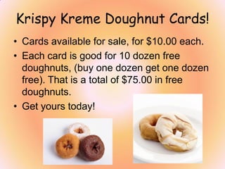 Krispy Kreme Doughnut Cards!
• Cards available for sale, for $10.00 each.
• Each card is good for 10 dozen free
doughnuts, (buy one dozen get one dozen
free). That is a total of $75.00 in free
doughnuts.
• Get yours today!
 