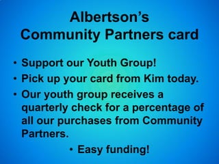 Albertson’s
Community Partners card
• Support our Youth Group!
• Pick up your card from Kim today.
• Our youth group receives a
quarterly check for a percentage of
all our purchases from Community
Partners.
• Easy funding!
 