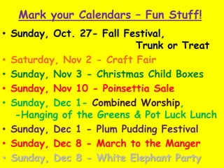 Mark your Calendars – Fun Stuff!
• Sunday, Oct. 27- Fall Festival,
Trunk or Treat
• Saturday, Nov 2 - Craft Fair
• Sunday, Nov 3 - Christmas Child Boxes
• Sunday, Nov 10 - Poinsettia Sale
• Sunday, Dec 1- Combined Worship,
-Hanging of the Greens & Pot Luck Lunch
• Sunday, Dec 1 - Plum Pudding Festival
• Sunday, Dec 8 - March to the Manger
• Sunday, Dec 8 - White Elephant Party
 