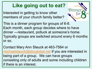 Like going out to eat?
Interested in getting to know other
members of your church family better?
This is a dinner program for groups of 6-8.
Each month, each group decides where to have
dinner —restaurant, potluck at someone’s home.
Typically groups are switched around every 6 months
or so.
Contact Mary Ann Steuck at 463-7564 or
michaelsteuck@sbcglobal.net if you are interested in
being part of a group. We can have groups
consisting only of adults and some including children
if there is an interest.
 