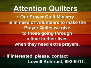 Attention Quilters
• Our Prayer Quilt Ministry
is in need of volunteers to make the
Prayer Quilts we give
to those going through
a time in their lives
when they need extra prayers.
• If interested, please, contact
Lowell Kohlrust, 892-6011.
 