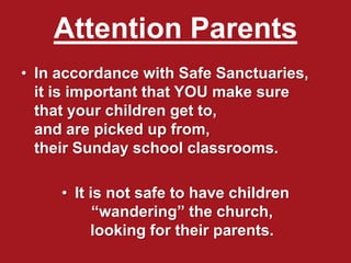 Attention Parents
• In accordance with Safe Sanctuaries,
it is important that YOU make sure
that your children get to,
and are picked up from,
their Sunday school classrooms.
• It is not safe to have children
“wandering” the church,
looking for their parents.
 