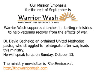 Our Mission Emphasis
for the rest of September is
Warrior Wash supports churches in starting ministries
to help veterans recover from the effects of war.
Dr. David Bachelor, an ordained United Methodist
pastor, who struggled to reintegrate after war, leads
this ministry.
He will speak to us on Sunday, October 13.
The ministry newsletter is The Bootlace at
http://thewarriorwash.com
 