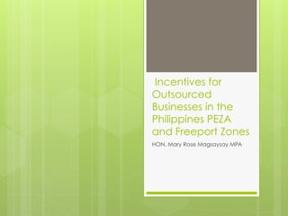 Incentives for
Outsourced
Businesses in the
Philippines PEZA
and Freeport Zones
HON. Mary Rose Magsaysay MPA
 