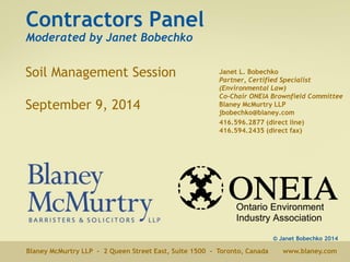 Contractors Panel 
Moderated by Janet Bobechko 
Soil Management Session 
September 9, 2014 
Janet L. Bobechko 
Partner, Certified Specialist 
(Environmental Law) 
Co-Chair ONEIA Brownfield Committee 
Blaney McMurtry LLP 
jbobechko@blaney.com 
416.596.2877 (direct line) 
416.594.2435 (direct fax) 
© Janet Bobechko 2014 
Blaney McMurtry LLP - 2 Queen Street East, Suite 1500 - Toronto, Canada www.blaney.com 
 