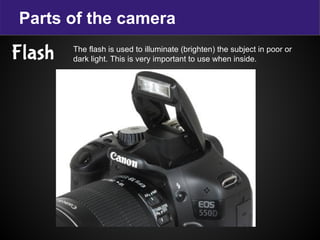 Parts of the camera
Flash The flash is used to illuminate (brighten) the subject in poor or
dark light. This is very important to use when inside.
 