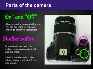 Parts of the camera
“On” and “Off”
Always turn the camera “off’ when
you are not using it. This will
enable to battery to last longer.
Shutter button
When the shutter button is
pushed down completely it will
take the photo.
If the shutter button is pushed
halfway down, it will “autofocus”
your image.
 
