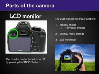 Parts of the camera
LCD monitor The LCD monitor has three functions:
1. Review photos
○ “Playback” images
2. Display menu settings
3. Live viewfinder
The monitor can be turned on or off
by pressing the “DISP.” button.
 