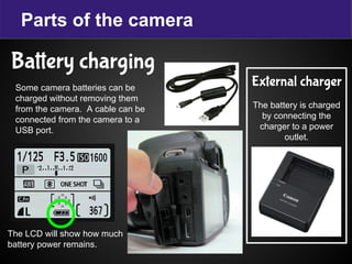 Parts of the camera
Battery charging
External charger
The battery is charged
by connecting the
charger to a power
outlet.
Some camera batteries can be
charged without removing them
from the camera. A cable can be
connected from the camera to a
USB port.
The LCD will show how much
battery power remains.
 
