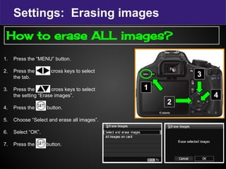 Settings: Erasing images
1. Press the “MENU” button.
2. Press the c cross keys to select
the tab.
3. Press the cross keys to select
the setting “Erase images”.
4. Press the set button.
5. Choose “Select and erase all images”.
6. Select “OK”.
7. Press the Set button.
1
2
How to erase ALL images?
3
4
 
