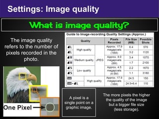 Settings: Image quality
What is image quality?
The image quality
refers to the number of
pixels recorded in the
photo.
A pixel is a
single point on a
graphic image.
The more pixels the higher
the quality of the image
but a bigger file size
(less storage).
 