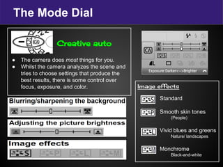 The Mode Dial
Creative auto
● The camera does most things for you.
● Whilst the camera analyzes the scene and
tries to choose settings that produce the
best results, there is some control over
focus, exposure, and color. Image effects
Standard
Smooth skin tones
(People)
Vivid blues and greens
Nature/ landscapes
Monchrome
Black-and-white
 
