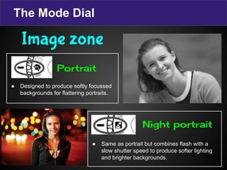 The Mode Dial
● Designed to produce softly focussed
backgrounds for flattering portraits.
● Same as portrait but combines flash with a
slow shutter speed to produce softer lighting
and brighter backgrounds.
Image zone
Portrait
Night portrait
 