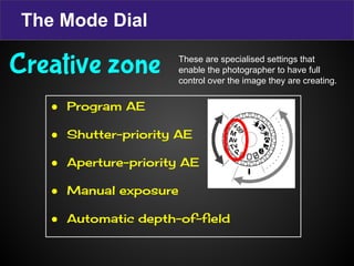 The Mode Dial
● Program AE
● Shutter-priority AE
● Aperture-priority AE
● Manual exposure
● Automatic depth-of-field
Creative zone These are specialised settings that
enable the photographer to have full
control over the image they are creating.
 