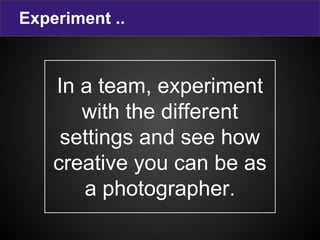 Experiment ..
In a team, experiment
with the different
settings and see how
creative you can be as
a photographer.
 