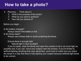 How to take a photo?
1. Planning … Think about it
2. What is the purpose of the photo?
3. What do you want to achieve?
4. How will you achieve it?
Before you begin …
Is the battery charged?
Always check if the battery is full.
Is the lense clean?
Always use a lense cloth to avoid scratching the lense.
Ensure there is enough light
Natural light is best (sunlight)
If you’re inside, raise the blinds and open the curtains to let in as much light as
possible and, if you can, move your subject near the window. If you’re limited to
artificial lighting (anything that uses electricity), you’ll want to make sure you place
the lamps in a way that they’re fully lighting your subject because artificial light tends
to be uneven.
 