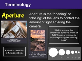 Terminology
Aperture is the “opening” or
“closing” of the lens to control the
amount of light entering the
camera.
Aperture
It is the aperture that
determines a photo’s “depth of
field” (range of distance in
which objects appear in sharp
focus.)
Aperture is measured
in f-stop numbers.
 