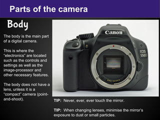 Parts of the camera
Body
The body is the main part
of a digital camera.
This is where the
“electronics” are located
such as the controls and
settings as well as the
image-processor and
other necessary features.
The body does not have a
lens, unless it is a
“compact” camera (point-
and-shoot). TIP: Never, ever, ever touch the mirror.
TIP: When changing lenses, minimise the mirror’s
exposure to dust or small particles.
 