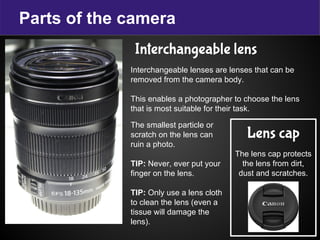 Parts of the camera
Interchangeable lens
Interchangeable lenses are lenses that can be
removed from the camera body.
This enables a photographer to choose the lens
that is most suitable for their task.
Lens cap
The lens cap protects
the lens from dirt,
dust and scratches.
The smallest particle or
scratch on the lens can
ruin a photo.
TIP: Never, ever put your
finger on the lens.
TIP: Only use a lens cloth
to clean the lens (even a
tissue will damage the
lens).
 