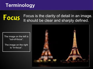 Terminology
Focus is the clarity of detail in an image.
It should be clear and sharply defined.
Focus
The image on the left is
“out-of-focus”.
The image on the right
is “in-focus”.
 