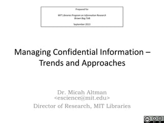 Prepared for
MIT Libraries Program on Information Research
Brown Bag Talk
September 2013

Managing Confidential Information –
Trends and Approaches
Dr. Micah Altman
<escience@mit.edu>
Director of Research, MIT Libraries

 