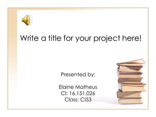 Write a title for your project here! Presented by: Elaine Matheus CI: 16.151.026 Class: CI53 