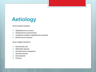 Aetiology
Gram positive bacteria
 Staphylococcus aureus
 Streptococcus pneumoniae
 Coagulase negative staphylococci species
 Enterococcus species
Gram negative bacteria
 Escherichia coli
 Klebsiella species
 Pseudomonas aeruginosa
 Serratia species
 Enterobacter
 Proteus
 