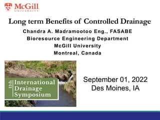 Long term Benefits of Controlled Drainage
Chandra A. Madramootoo Eng., FASABE
Bioresource Engineering Department
McGill University
Montreal, Canada
September 01, 2022
Des Moines, IA
 