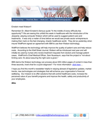 Einstein meet Watson!!

Remember Dr. Albert Einstein's famous quote "In the middle of every difficulty lies
opportunity"? We are seeing this unfold this week in healthcare with the introduction of the
Jeopardy -playing computer Watson which will be used to suggest patient care and
treatments. It was only a matter of time before we would see private sector entrepreneurs
making their mark on the fast changing, chaotic healthcare world. They did so yesterday when
insurer WellPoint signed an agreement with IBM to use their Watson technology.

WellPoint believes the technology will help improve the quality of patient care and help reduce
costs. According to the Wall Street Journal, Watson will be introduced next year and will
initially be used by nurses who review treatment requests from doctors and manage patient
cases. WellPoint's Chief Medical Officer, Sam Nussbaum, says that the project is "not about
limiting care: it's about assuring the right care is given."

IBM claims the Watson technology can process about 200 million pages of content in less than
three seconds, how's that for a quick diagnosis? For more information click here....

I hope you find this month's newsletter helpful in staying abreast of legislative updates, market
trends, new technologies and strategies that will enhance your organization's financial
wellbeing. Our mission is to offer solutions that will control healthcare costs, increase the
perceived value of your benefit programs and improve the health, safety and productivity of
your employees.

Mike




     ph: (708) 845-3126 • mike.wojcik@thehortongroup.com
 