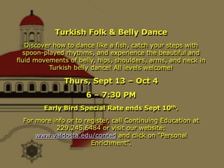 Turkish Folk & Belly Dance
   Discover how to dance like a fish, catch your steps with
  spoon-played rhythms, and experience the beautiful and
fluid movements of belly, hips, shoulders, arms, and neck in
          Turkish belly dance! All levels welcome!

               Thurs, Sept 13 – Oct 4
                      6 – 7:30 PM
        Early Bird Special Rate ends Sept 10th.
  For more info or to register, call Continuing Education at
            229.245.6484 or visit our website:
      www.valdosta.edu/conted and click on “Personal
                        Enrichment”.
 