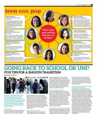 www. tempoplanet.com 13
teen vox pop
GOING BACK TO SCHOOL OR UNI?
FIVE TIPS FOR A SMOOTH TRANSITION
What is the
most exciting
discovery of
all time?
Sophia Grifferty, 17
American Community School
Abu Dhabi
The most exciting discovery would
be telephones because they connect
people all around the world, help
to create jobs, and create so many
opportunities for people who don’t
usually have access.
Jessica Lou-Hing, 17
British School Al Khubairat
Technology. The forever evolving
technology allows us to learn and
discover more about the planet we
live on – being able to travel further
into the deep seas to being able to
travel to the moon and live on Mars.
Julia Grifferty, 16
American Community School
Abu Dhabi
Fire. The discovery of fire “sparked”
man’s ability to utilize energy that has
allowed for humanity’s progression.
Louise Christodoulides, 17
British School Al Khubairat
Space travel. Discovering that
people can live on Mars and can be
transported there shows how
far our technology has advanced.
Maamoun Kassab Bachi, 14
American Community School
Abu Dhabi
For me, fire was the most exciting
discovery because it became a new
source of light and heat.
Mareya Khouri, 15
British School Al Khubairat
An understanding of nature. Imagine
the colour changing of reindeer eyes
– they’re gold in the summer, but blue
in the winter.
Meghna Choudhary, 17
American Community School
Abu Dhabi
Oil in the UAE was a very exciting
discovery. Without it the UAE would
not be half as advanced as it is now.
Danielle Harris, 18
American Community School
Abu Dhabi
The most exciting discovery was
that there was a whole other world
outside our own.
It’s time to get back to school or
university; time for activities,
sports, clubs, and homework. If
you’re a student this can be a hectic
time, but you can make the most
of your transition from relaxing
summer days by following these
easy-to-do tips.
1. Get excited!
It’s time to see your friends again! Many of
them have traveled around the world for
summer break. It’s exciting to exchange
summer stories and catch up with the
people you love to be around. Remember
all of the great activities you participated in
last year? It’s time for another year of that
and more. Do you enjoy films and plays?
Are you good with technology? Join a tech
club or tech class to further your interest.
School and university are there to not only
challenge you but to also help you find what
you’re interested in. So why not give
things a try?
2. Buy school supplies early
School supplies are vital for a student’s
success. Who knows, you might need a
couple notebooks even on the first day
of school. Make sure you have all of the
binders and paper and pencils and pens you
need. Make a list of essential materials and
ask your teachers or counselors for a list of
what you need to buy. This helps protect
the family budget. It might also be time
to purchase more pricey items, such as a
laptop or a scientific calculator.
3. Don’t over-shop for clothes
Ask yourself this: how many clothes do I
really need? Think about the dent made in
your parents’ bank account last year. Make
sure you spend your money only on clothes
you need. Before you shop, empty your
drawers and closet of outgrown or worn-
out clothing, and either store or donate
them. Organize the rest of your clothes
and check for hand-me-downs from older
siblings or friends. Once you’ve done this,
you’ll be able to make a list of clothes you
need to buy for the year.
4. Organize your materials and workplace
It is so important to be organized so you can
deal with all the challenges that come with
the new academic year. By now, your desk
might be covered in last year’s forgotten
schoolwork. This isn’t exactly a place
that encourages focus or organization.
The solution is to organize your desk in a
way that works for you. Make room for
day-to-day materials, like your laptop or
homework papers.
5. Don’t do your summer work the night
before the first day of school
Don’t upset your new teachers by not
completing your summer work or doing
it last minute. Finishing your work ahead
of time also keeps your stress levels down
so you can enjoy your first day of school.
So do your reading, finish that untouched
packet that’s sitting on your desk, and make
an impressive start to your school year.
It’s important to get at least eight hours
of sleep every night, so you can calculate
the hour at which you’ll need to get up for
school and count backwards eight hours or
so. Melissa Dertian, High School Theater/
Film teacher at ACS says, “Lots of students
are sleepy and not as focused those first
few days of school. As teachers we want
to jump right into material, and that may
not be the best if the students are still
struggling to get themselves back into
the schedule.”
By Sophia Grifferty
 